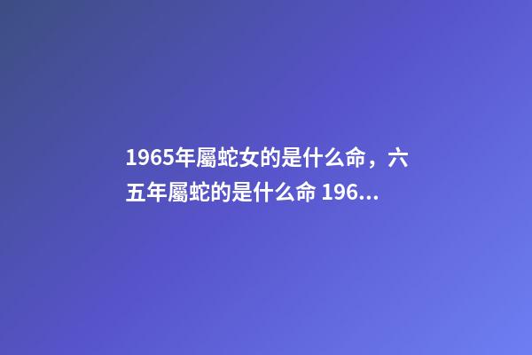 1965年屬蛇女的是什么命，六五年屬蛇的是什么命 1965年屬蛇女命運(yùn)，1965年屬蛇人晚年好嗎-第1張-觀點(diǎn)-玄機(jī)派